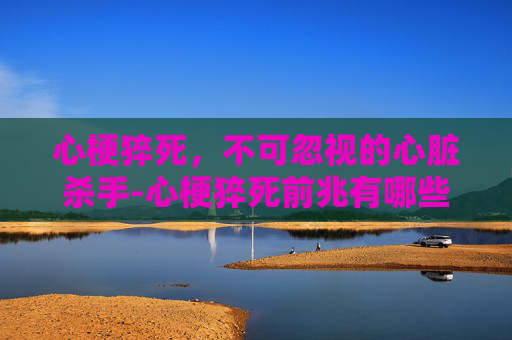 心梗猝死，不可忽视的心脏杀手-心梗猝死前兆有哪些