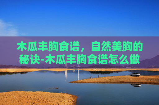 木瓜丰胸食谱，自然美胸的秘诀-木瓜丰胸食谱怎么做