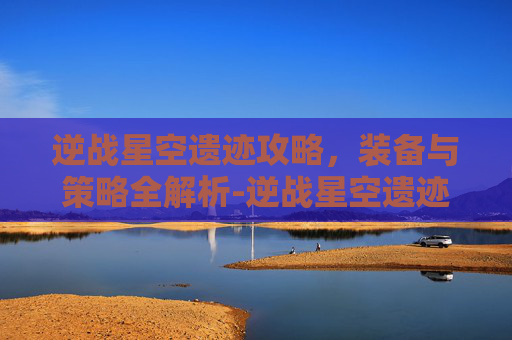 逆战星空遗迹攻略，装备与策略全解析-逆战星空遗迹带什么装备好