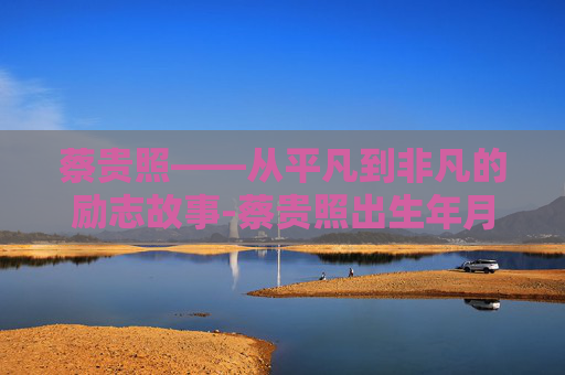 蔡贵照——从平凡到非凡的励志故事-蔡贵照出生年月