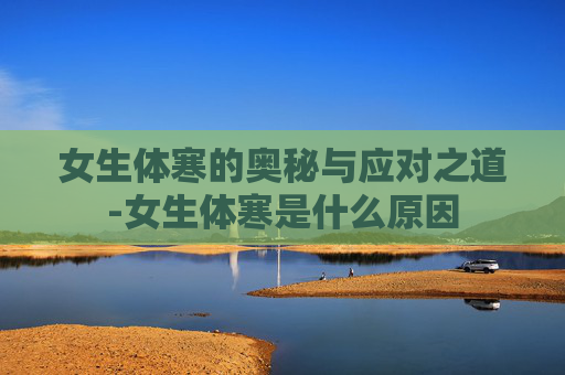 女生体寒的奥秘与应对之道-女生体寒是什么原因
