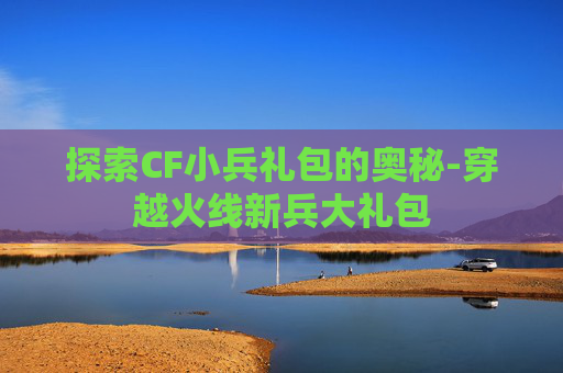 探索CF小兵礼包的奥秘-穿越火线新兵大礼包