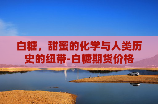 白糖，甜蜜的化学与人类历史的纽带-白糖期货价格