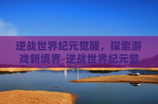逆战世界纪元觉醒，探索游戏新境界-逆战世界纪元觉醒怎么开启