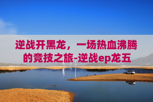 逆战开黑龙，一场热血沸腾的竞技之旅-逆战ep龙五