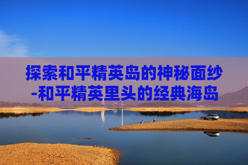 探索和平精英岛的神秘面纱-和平精英里头的经典海岛视频
