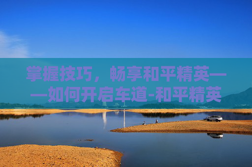 掌握技巧，畅享和平精英——如何开启车道-和平精英怎么开启车道保护