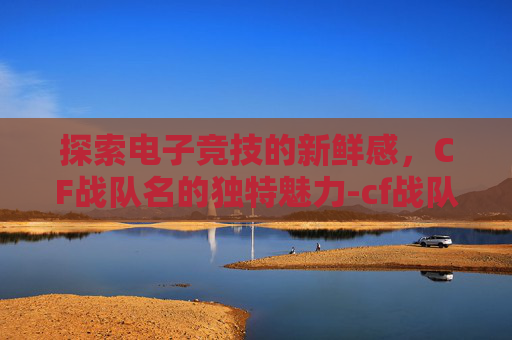 探索电子竞技的新鲜感，CF战队名的独特魅力-cf战队名字要有诗意的
