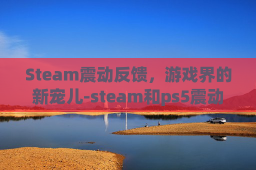 Steam震动反馈，游戏界的新宠儿-steam和ps5震动反馈