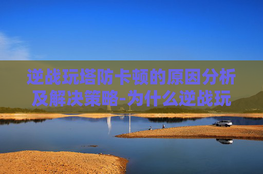 逆战玩塔防卡顿的原因分析及解决策略-为什么逆战玩塔防卡顿严重