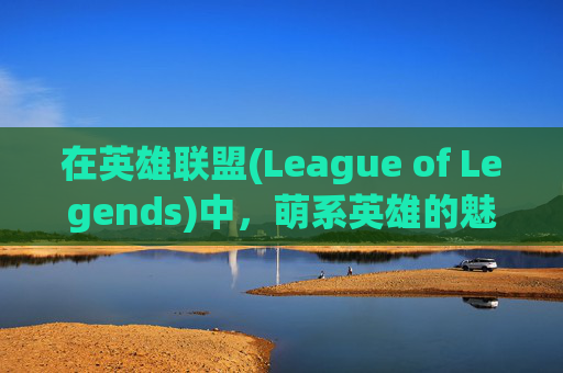在英雄联盟(League of Legends)中，萌系英雄的魅力-lol英雄联萌