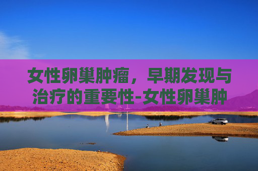 女性卵巢肿瘤，早期发现与治疗的重要性-女性卵巢肿瘤标志物5项