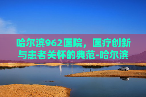 哈尔滨962医院，医疗创新与患者关怀的典范-哈尔滨962医院电话