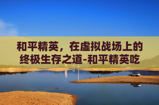 和平精英，在虚拟战场上的终极生存之道-和平精英吃鸡软件链接下载