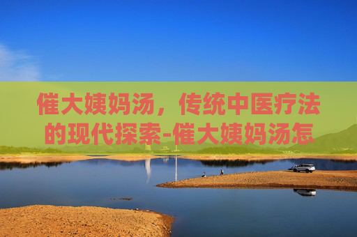催大姨妈汤，传统中医疗法的现代探索-催大姨妈汤怎么做