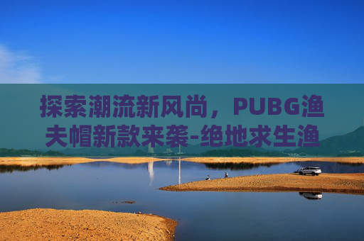 探索潮流新风尚，PUBG渔夫帽新款来袭-绝地求生渔夫帽多少钱