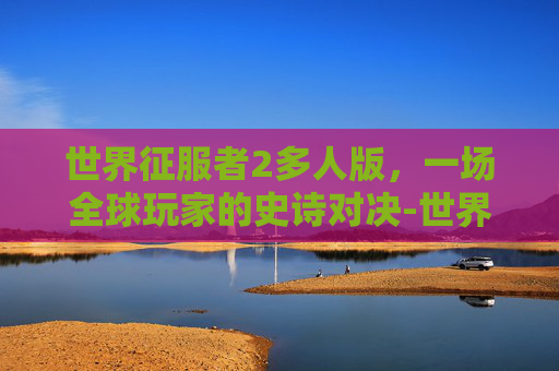 世界征服者2多人版，一场全球玩家的史诗对决-世界征服者多人版mod整合包最新版本更新内容是什么