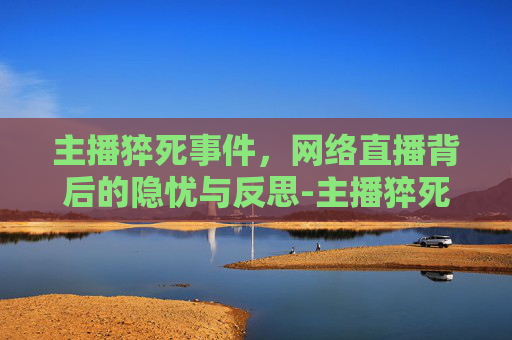 主播猝死事件，网络直播背后的隐忧与反思-主播猝死视频回放