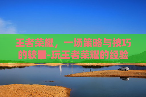 王者荣耀，一场策略与技巧的较量-玩王者荣耀的经验有多少