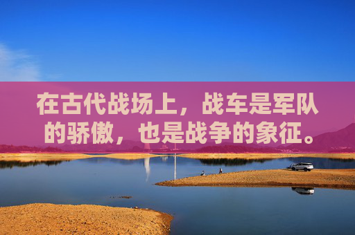 在古代战场上，战车是军队的骄傲，也是战争的象征。它们不仅代表着力量和勇气，更是士兵与敌人之间最直接的较量。战车交锋，不仅仅是一场简单的战斗，它是一场艺术，一种文化的传承，一次对勇气、智慧和策略的考验。-战车冲锋