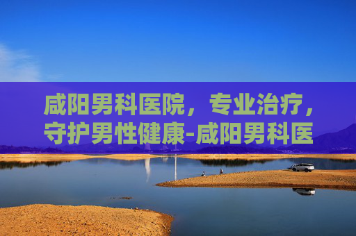 咸阳男科医院，专业治疗，守护男性健康-咸阳男科医院电话