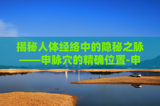 揭秘人体经络中的隐秘之脉——申脉穴的精确位置-申脉的准确位置图片