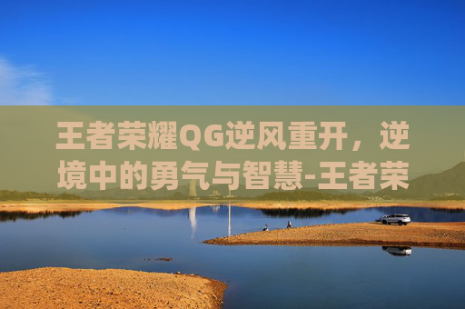 王者荣耀QG逆风重开，逆境中的勇气与智慧-王者荣耀qg逆风重开