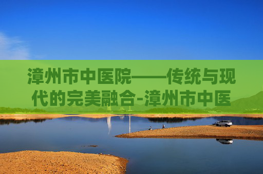 漳州市中医院——传统与现代的完美融合-漳州市中医院电话