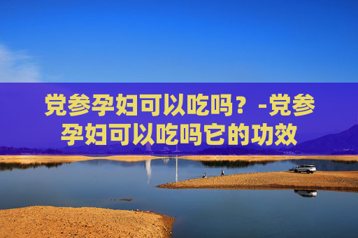 党参孕妇可以吃吗？-党参孕妇可以吃吗它的功效