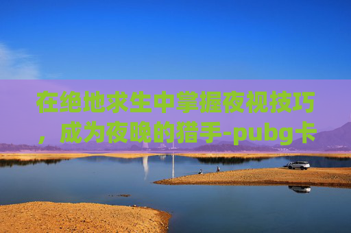 在绝地求生中掌握夜视技巧，成为夜晚的猎手-pubg卡点小合集