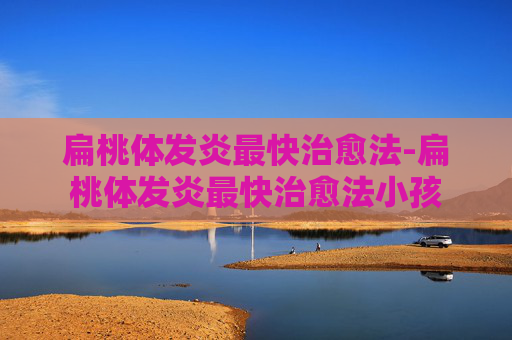 扁桃体发炎最快治愈法-扁桃体发炎最快治愈法小孩