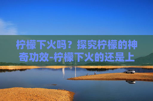 柠檬下火吗？探究柠檬的神奇功效-柠檬下火的还是上火的