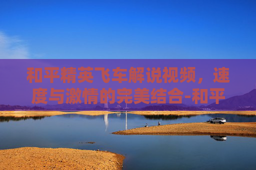 和平精英飞车解说视频，速度与激情的完美结合-和平精英飞车解说视频教学