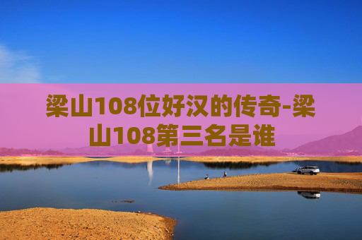 梁山108位好汉的传奇-梁山108第三名是谁