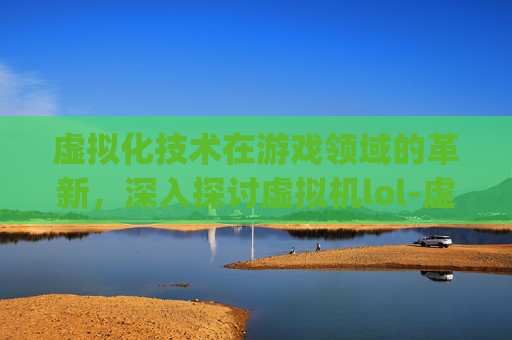 虚拟化技术在游戏领域的革新，深入探讨虚拟机lol-虚拟机login incorrect怎么解决