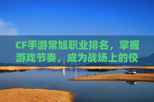 CF手游常旭职业排名，掌握游戏节奏，成为战场上的佼佼者-cf常旭的直播时间表