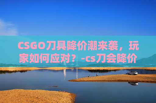 CSGO刀具降价潮来袭，玩家如何应对？-cs刀会降价吗