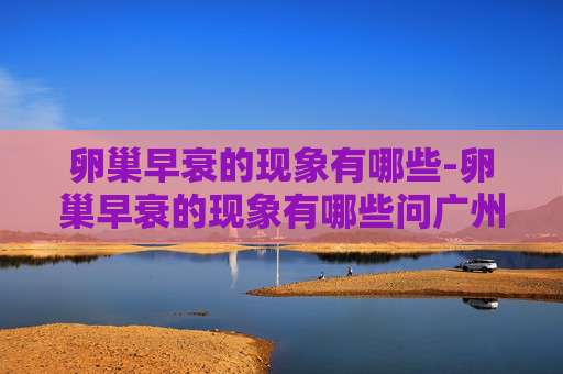 卵巢早衰的现象有哪些-卵巢早衰的现象有哪些问广州民信医院