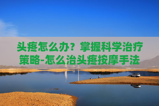 头疼怎么办？掌握科学治疗策略-怎么治头疼按摩手法