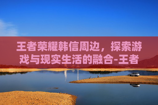 王者荣耀韩信周边，探索游戏与现实生活的融合-王者周边英雄韩信