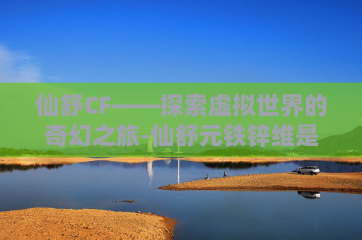 仙舒CF——探索虚拟世界的奇幻之旅-仙舒元铁锌维是什么