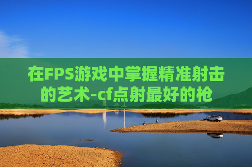在FPS游戏中掌握精准射击的艺术-cf点射最好的枪