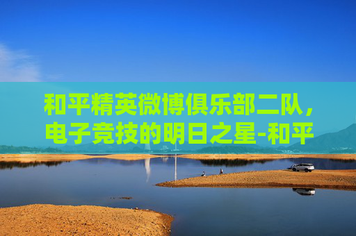 和平精英微博俱乐部二队，电子竞技的明日之星-和平精英微博俱乐部二队怎么进