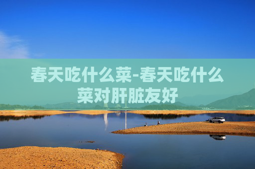 春天吃什么菜-春天吃什么菜对肝脏友好
