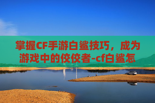 掌握CF手游白鲨技巧，成为游戏中的佼佼者-cf白鲨怎么样