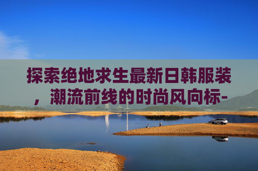 探索绝地求生最新日韩服装，潮流前线的时尚风向标-PUBG日韩服最新