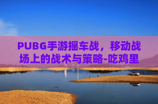 PUBG手游摇车战，移动战场上的战术与策略-吃鸡里的摇车是什么意思