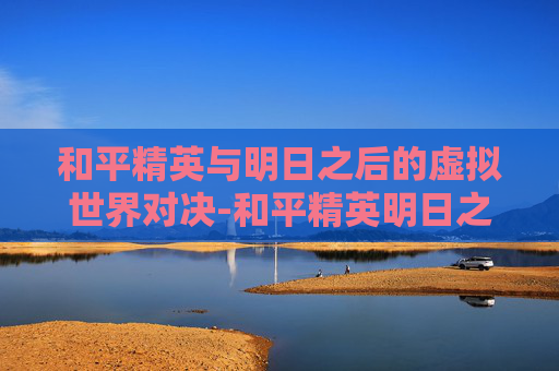 和平精英与明日之后的虚拟世界对决-和平精英明日之后