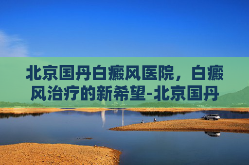 北京国丹白癜风医院，白癜风治疗的新希望-北京国丹医院