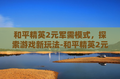 和平精英2元军需模式，探索游戏新玩法-和平精英2元军需模式是什么